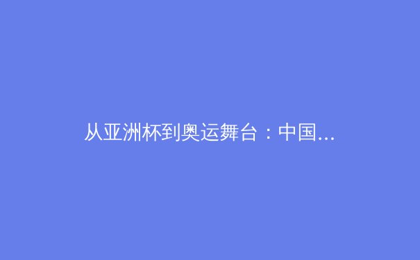 从亚洲杯到奥运舞台：中国体育新周期的挑战与机遇